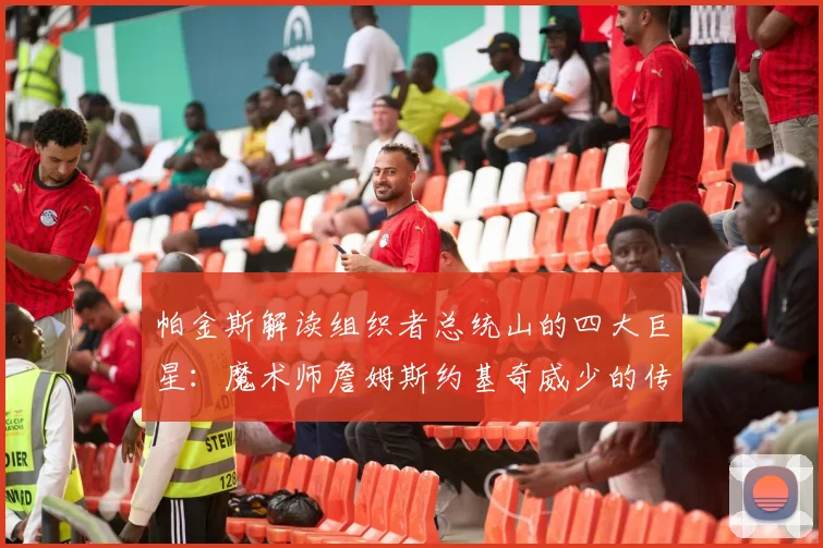 帕金斯解读组织者总统山的四大巨星：魔术师詹姆斯约基奇威少的传奇之路