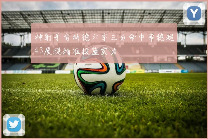 神射手肯纳德六季三分命中率稳超43展现精准投篮实力