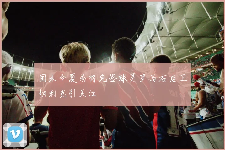 国米今夏或将免签球员罗马右后卫切利克引关注
