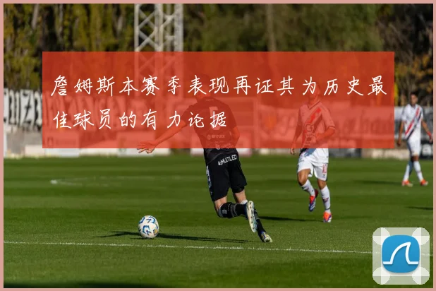 詹姆斯本赛季表现再证其为历史最佳球员的有力论据