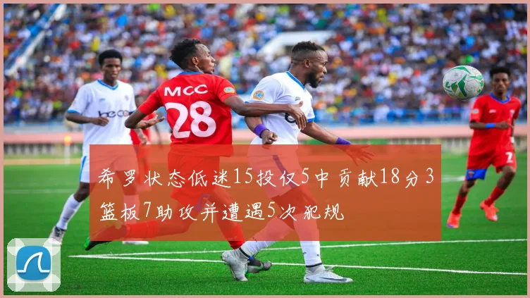 希罗状态低迷15投仅5中贡献18分3篮板7助攻并遭遇5次犯规