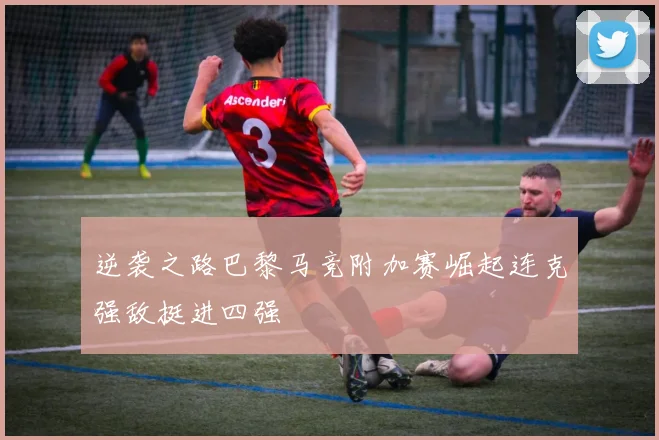 逆袭之路巴黎马竞附加赛崛起连克强敌挺进四强