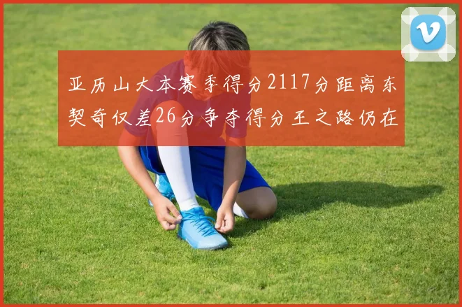 亚历山大本赛季得分2117分距离东契奇仅差26分争夺得分王之路仍在继续