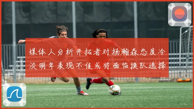 媒体人分析开拓者对杨瀚森态度冷淡明年表现不佳或将面临换队选择