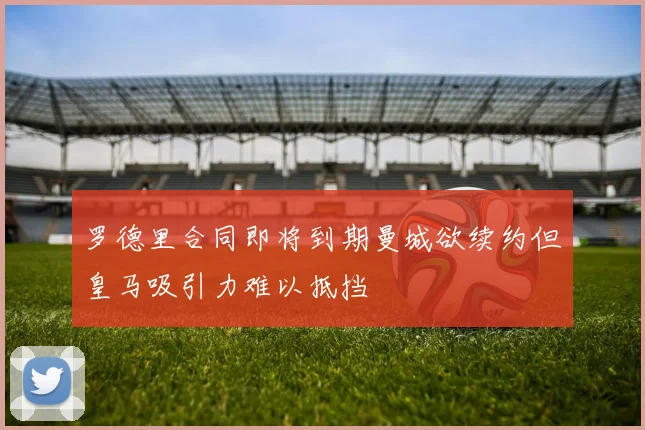 罗德里合同即将到期曼城欲续约但皇马吸引力难以抵挡
