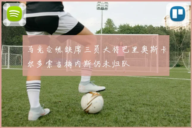 马竞合练缺席三员大将巴里奥斯卡尔多索吉梅内斯仍未归队
