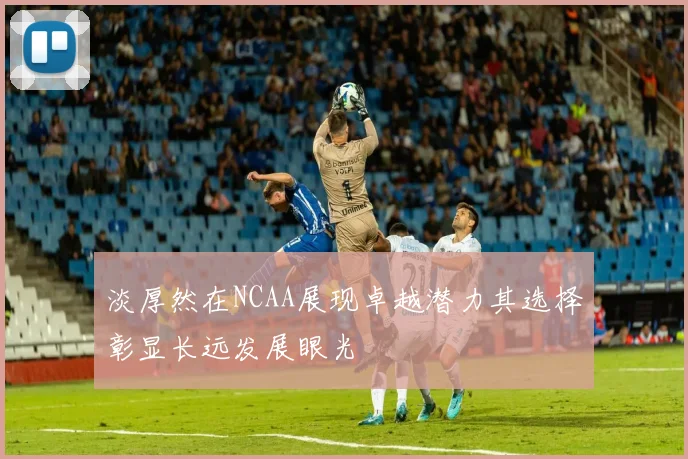 淡厚然在NCAA展现卓越潜力其选择彰显长远发展眼光