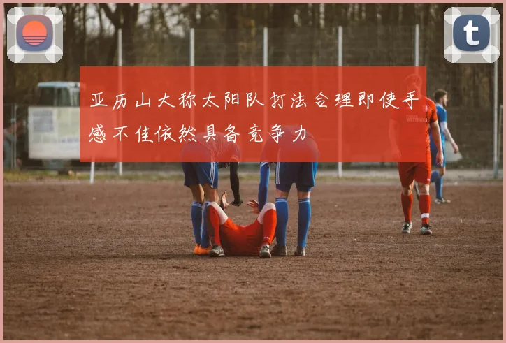 亚历山大称太阳队打法合理即使手感不佳依然具备竞争力