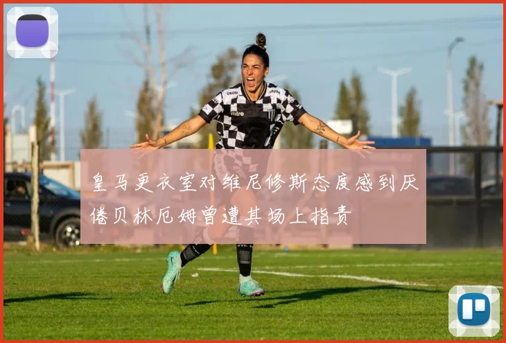 皇马更衣室对维尼修斯态度感到厌倦贝林厄姆曾遭其场上指责