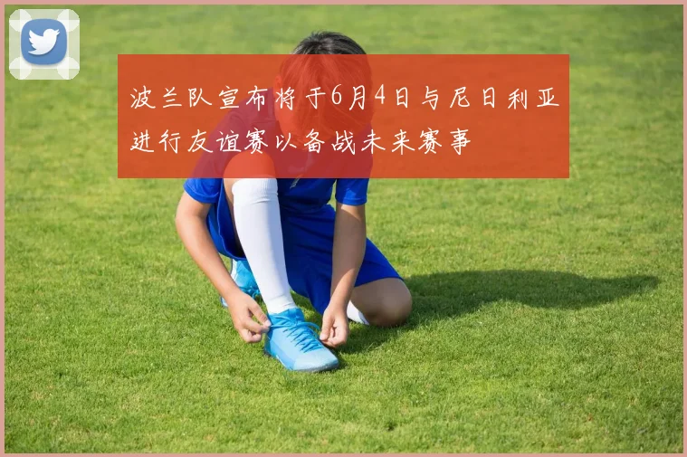波兰队宣布将于6月4日与尼日利亚进行友谊赛以备战未来赛事