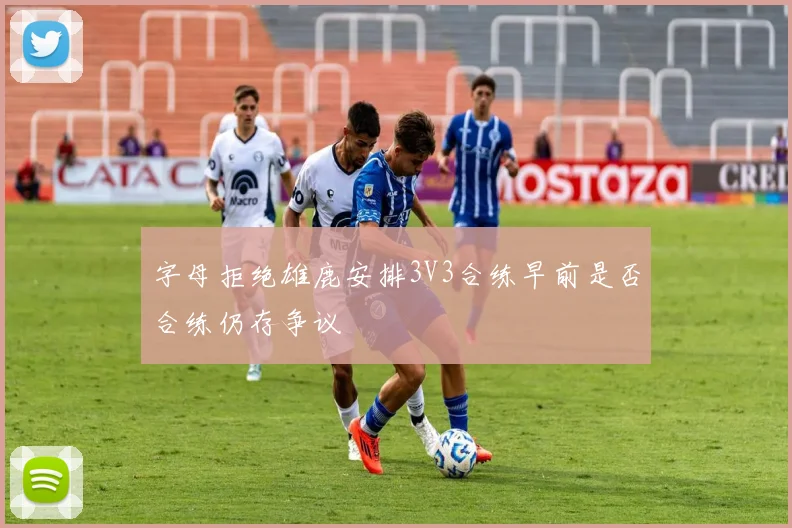 字母拒绝雄鹿安排3V3合练早前是否合练仍存争议